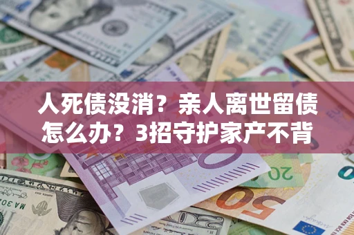 武汉人死债没消？亲人离世留债怎么办？3招守护家产不背锅