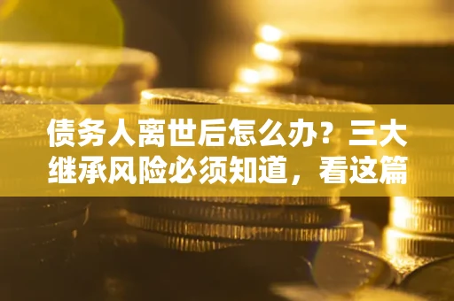 武汉债务人离世后怎么办？三大继承风险必须知道，看这篇就够了
