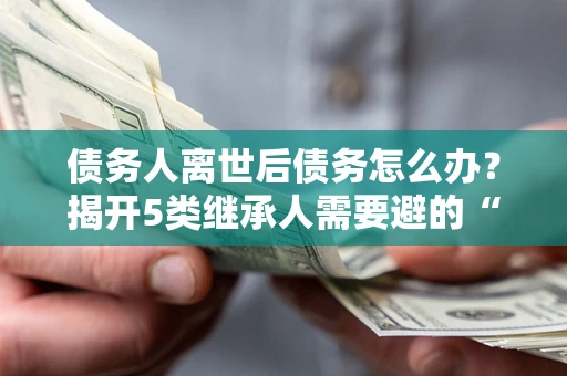 武汉债务人离世后债务怎么办？揭开5类继承人需要避的“坑”