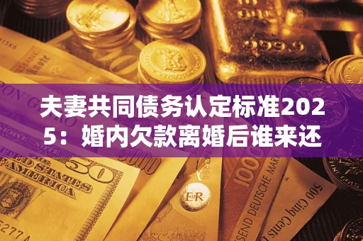 武汉夫妻共同债务认定标准2025:婚内欠款离婚后谁来还? 武汉夫妻共同债务认定标准2025:婚内欠款离婚后谁来还?