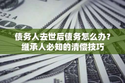 武汉债务人去世后债务怎么办？继承人必知的清偿技巧