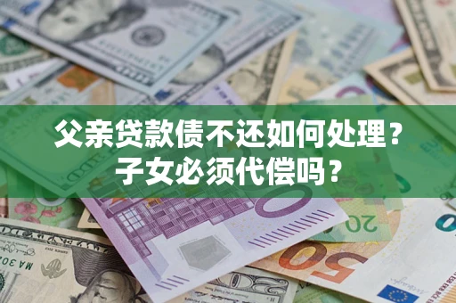 武汉父亲贷款债不还如何处理？子女必须代偿吗？